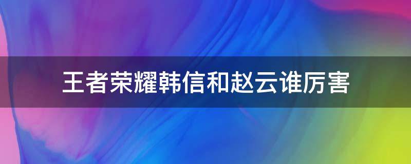 王者荣耀韩信和赵云谁厉害（王者荣耀里的赵云厉害还是韩信厉害）