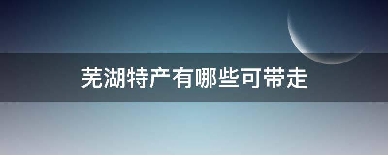 芜湖特产有哪些可带走（芜湖可以带的特产）