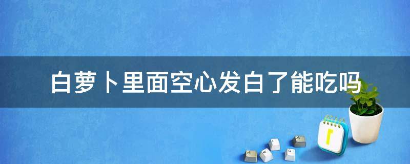 白萝卜里面空心发白了能吃吗（青萝卜空心发白了还能吃吗）