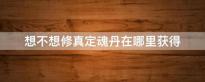 想不想修真定魂丹在哪里获得（想不想修真定魂丹怎么获得）