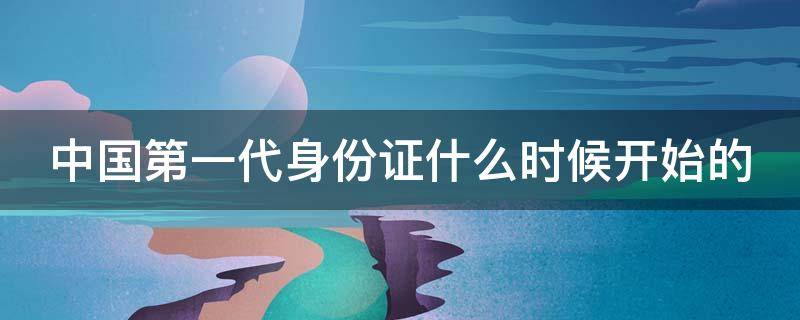 中国第一代身份证什么时候开始的（中国第一代身份证是哪年开始的）