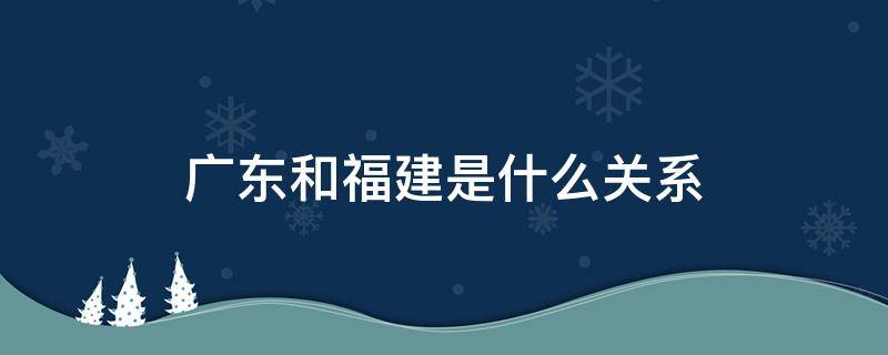 广东和福建是什么关系（福建和广东啥关系）