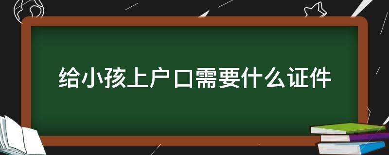 给小孩上户口需要什么证件（给小孩上户口都是需要什么证件）
