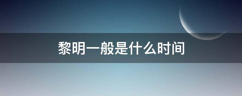 黎明一般是什么时间（黎明是在什么时候是在几点）