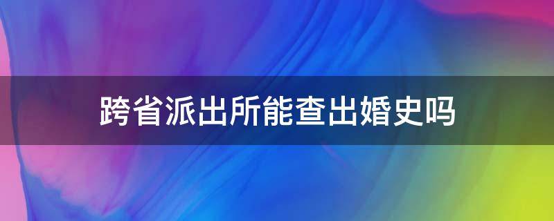 跨省派出所能查出婚史吗 跨省派出所可以查到婚姻记录吗