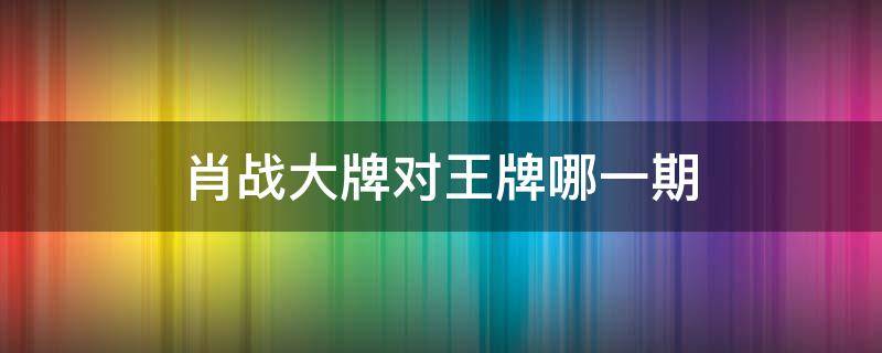 肖战大牌对王牌哪一期（肖战上的哪期王牌对王牌）
