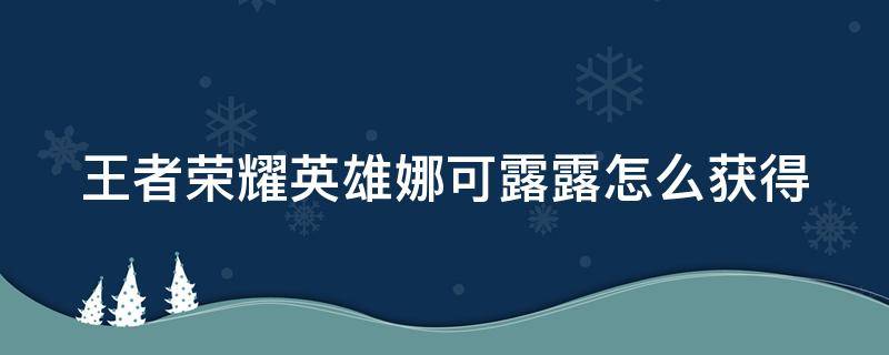 王者荣耀英雄娜可露露怎么获得（王者荣耀英雄娜可露露怎么获得视频）