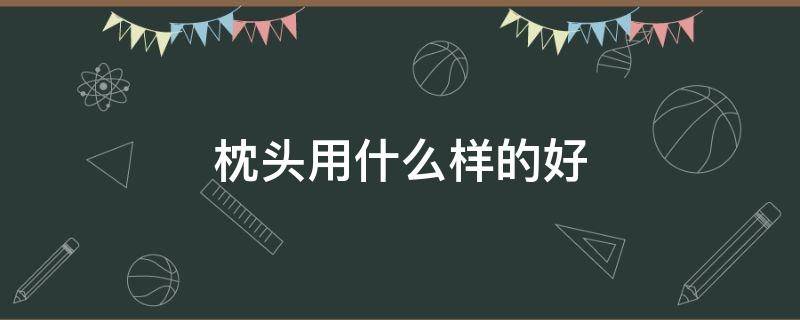 枕头用什么样的好（枕头用哪种好）