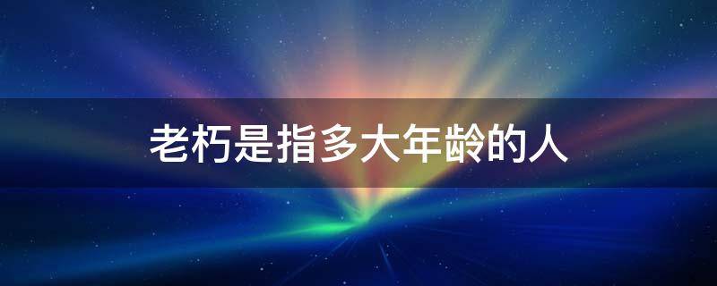 老朽是指多大年龄的人 多大年纪可称老朽