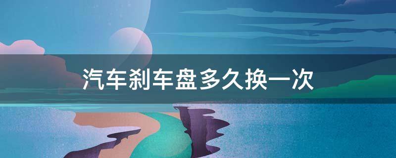 汽车刹车盘多久换一次（汽车刹车盘多久换一次?）