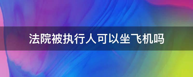法院被执行人可以坐飞机吗 法院被执行人能坐飞机吗