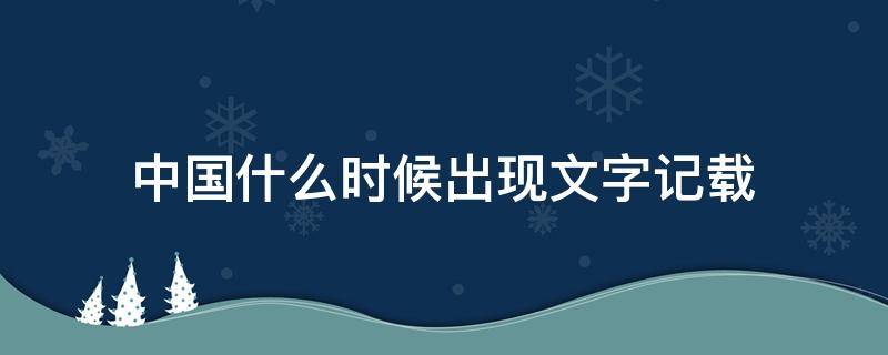 中国什么时候出现文字记载（中国文字记载从何时起）