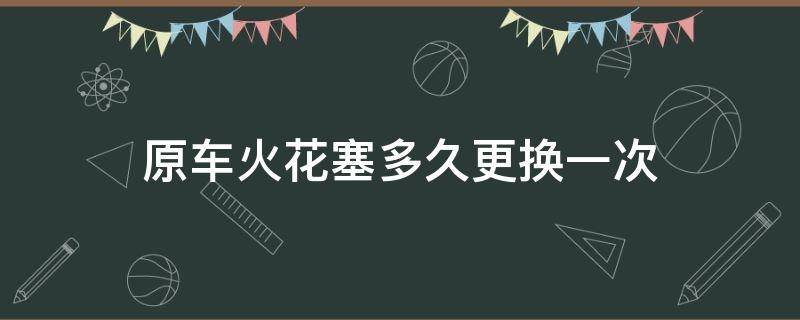 原车火花塞多久更换一次（汽车火花塞一般多久更换一次?）