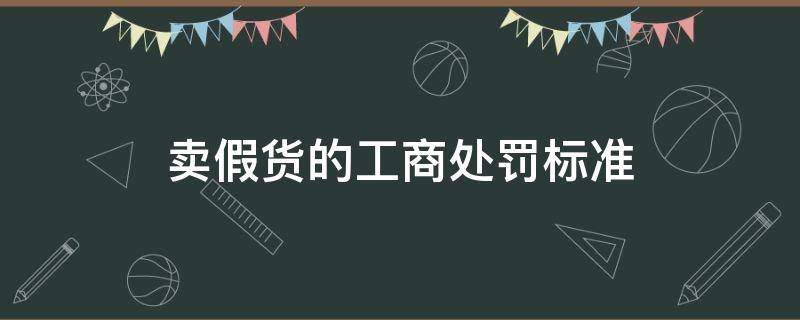 卖假货的工商处罚标准（工商对卖假货的处罚）