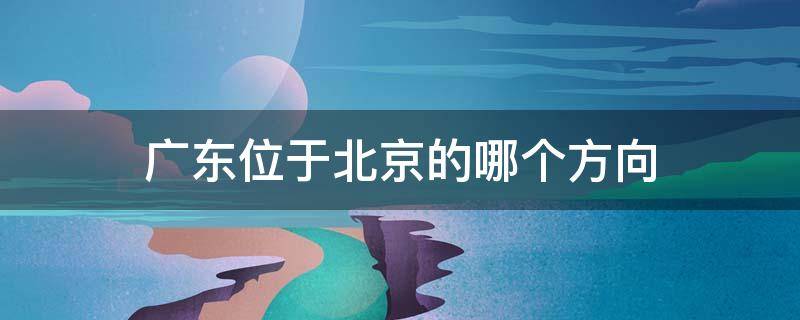 广东位于北京的哪个方向 广东位于北京的什么方向