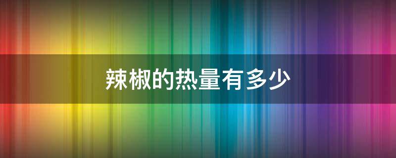 辣椒的热量有多少（辣椒的热量是多少大卡）