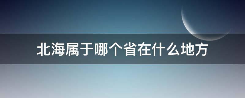 北海属于哪个省在什么地方（北海属于哪个省份哪个市的）