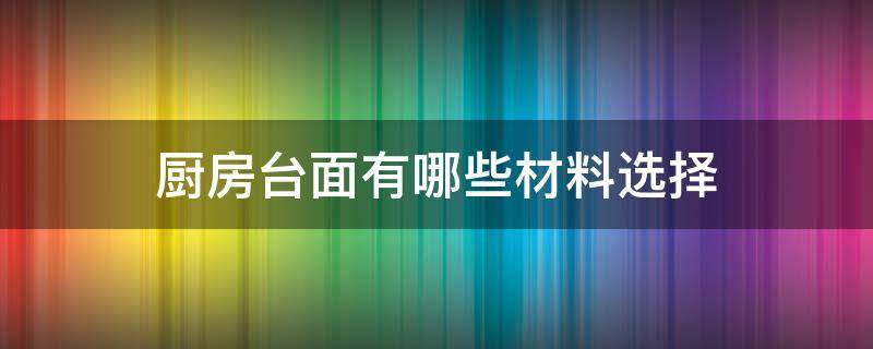 厨房台面有哪些材料选择（厨房台面用哪种材料好）