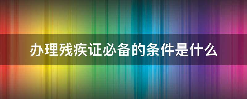 办理残疾证必备的条件是什么 办理残疾证的条件和要求