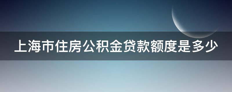 上海市住房公积金贷款额度是多少（上海市住房公积金贷款额度是多少啊）