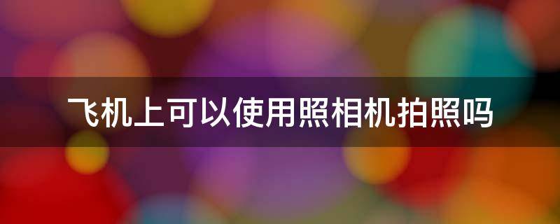 飞机上可以使用照相机拍照吗 飞机上可以使用照相机吗?