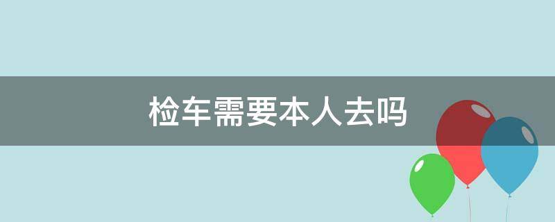 检车需要本人去吗（车检需要本人去么）