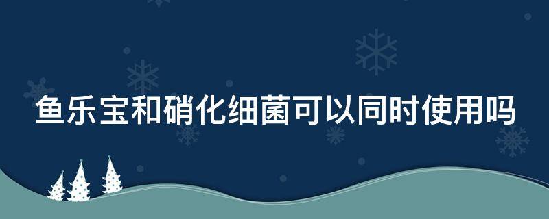 鱼乐宝和硝化细菌可以同时使用吗 鱼乐宝能跟硝化细菌一起放吗