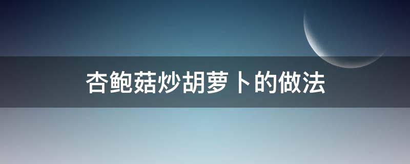 杏鲍菇炒胡萝卜的做法 杏鲍菇炒胡萝卜怎么做好吃窍门