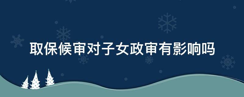 取保候审对子女政审有影响吗 取保候审期间子女政审有影响吗