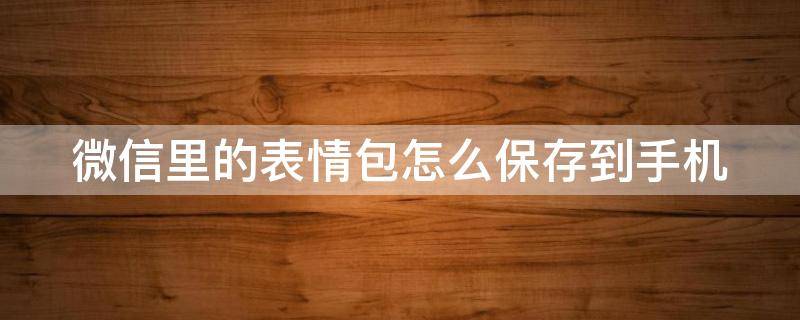 微信里的表情包怎么保存到手机 微信里的表情包怎么保存到手机文件夹