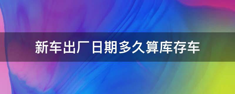 新车出厂日期多久算库存车 新车出厂几个月算是库存车