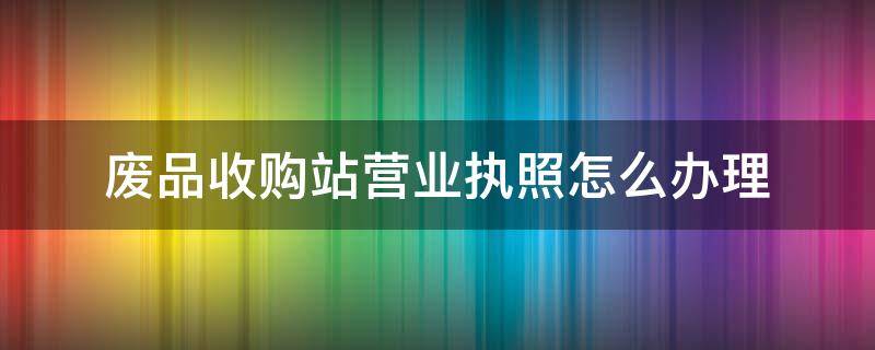 废品收购站营业执照怎么办理 废品收购站营业执照怎么办理需要多少钱