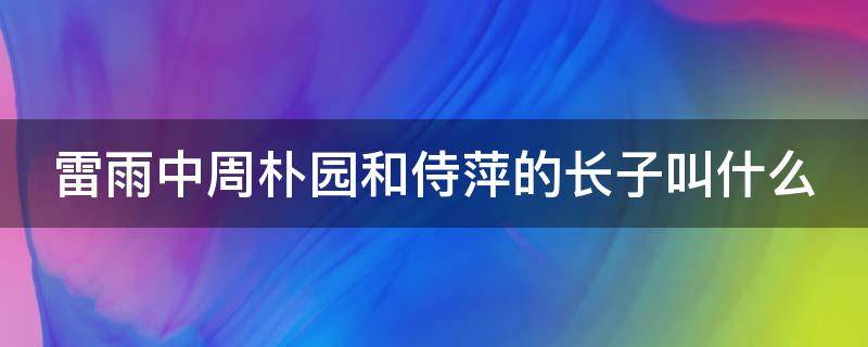 雷雨中周朴园和侍萍的长子叫什么 雷雨周朴园认出侍萍之前的态度变化