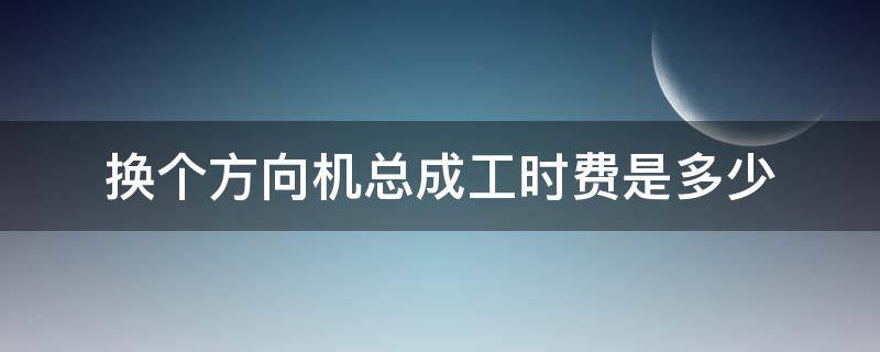 换个方向机总成工时费是多少 一般换个方向机总成工时费多少