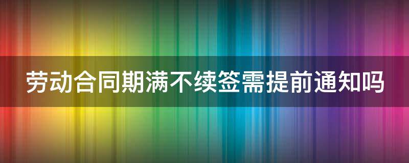 劳动合同期满不续签需提前通知吗（劳动合同期满不续签需提前通知吗怎么写）