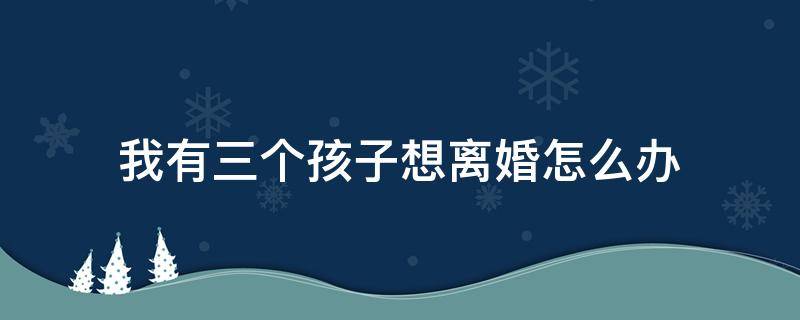 我有三个孩子想离婚怎么办 有三个儿子想离婚怎么办