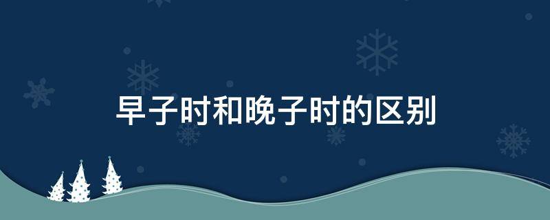 早子时和晚子时的区别（早子时和晚子时的区别图示讲解）