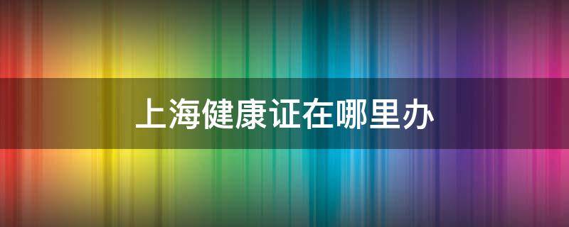 上海健康证在哪里办（上海健康证办理流程）