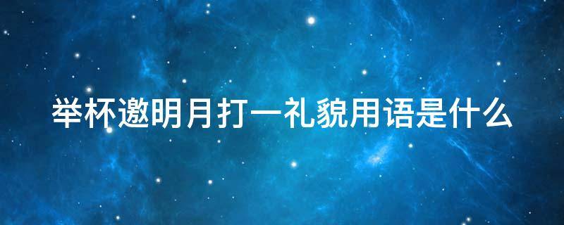 举杯邀明月打一礼貌用语是什么（举杯邀明月打一礼貌词）