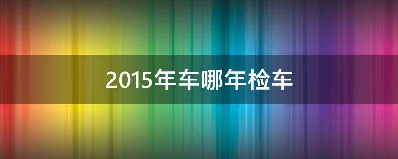 2015年车哪年检车 2015年的轿车几年一审