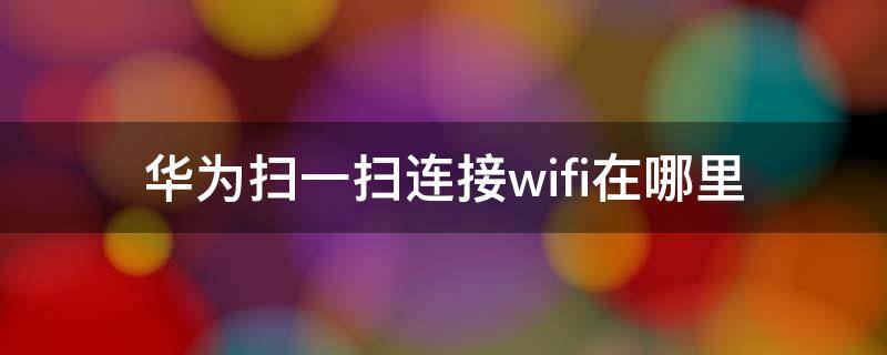 华为扫一扫连接wifi在哪里（华为的wifi扫一扫在哪里）