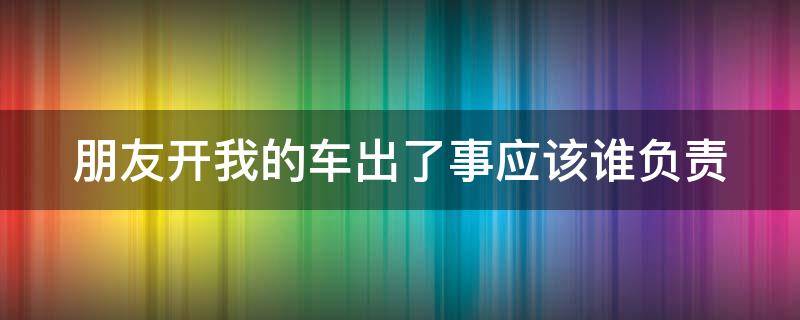 朋友开我的车出了事应该谁负责（朋友开我的车出了车祸,责任谁承担）