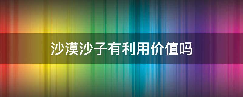 沙漠沙子有利用价值吗 沙漠沙子有利用价值吗 知乎