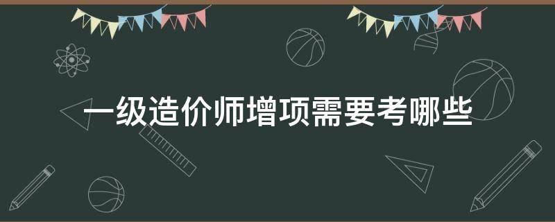 一级造价师增项需要考哪些（一级造价师增项考几科）