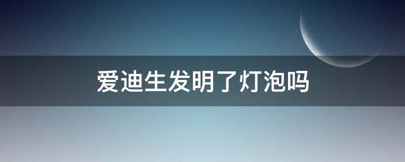 爱迪生发明了灯泡吗 灯泡是不是爱迪生发明的