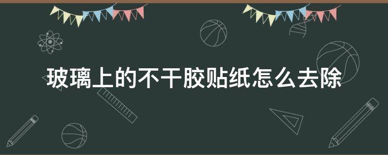 玻璃上的不干胶贴纸怎么去除 玻璃上的不干胶贴纸怎么去除视频