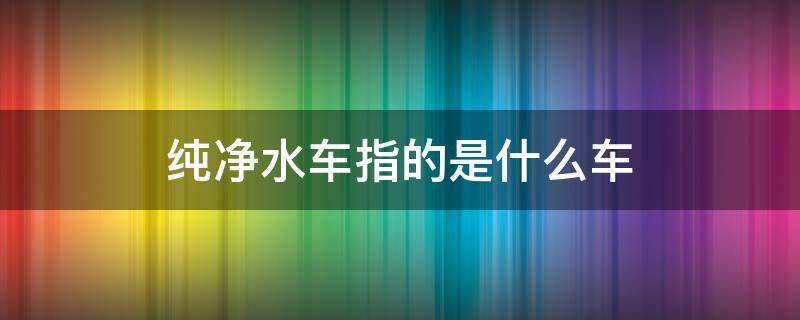 纯净水车指的是什么车（水车和纯净水车啥意思）