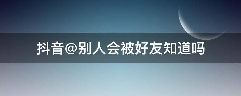 抖音@别人会被好友知道吗 抖音被别人@好友能看到吗