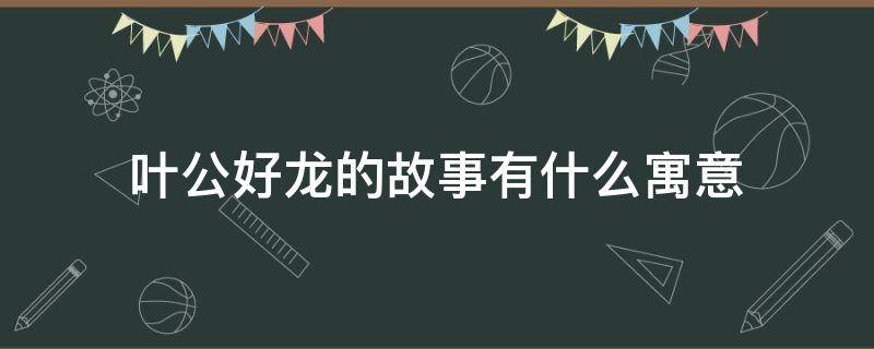 叶公好龙的故事有什么寓意（叶公好龙的寓言故事的寓意是什么）