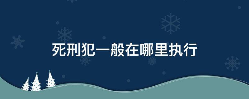 死刑犯一般在哪里执行 死刑犯都是在哪里执行